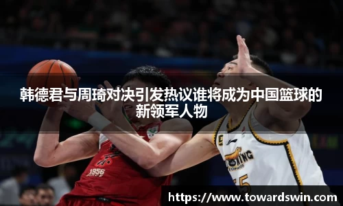 韩德君与周琦对决引发热议谁将成为中国篮球的新领军人物