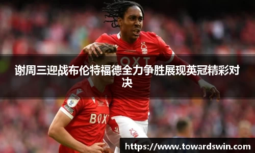 谢周三迎战布伦特福德全力争胜展现英冠精彩对决